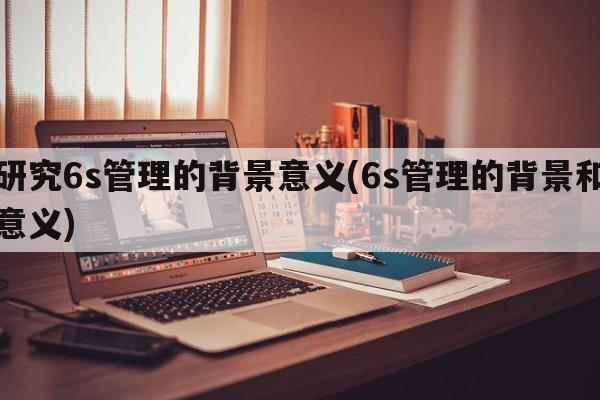 研究6s管理的背景意义(6s管理的背景和意义)